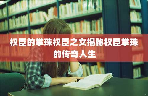 权臣的掌珠权臣之女揭秘权臣掌珠的传奇人生