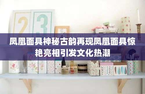 凤凰面具神秘古韵再现凤凰面具惊艳亮相引发文化热潮