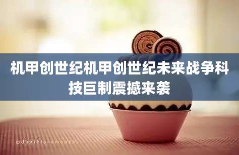 机甲创世纪机甲创世纪未来战争科技巨制震撼来袭