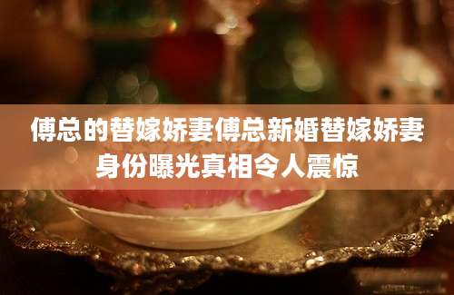 傅总的替嫁娇妻傅总新婚替嫁娇妻身份曝光真相令人震惊
