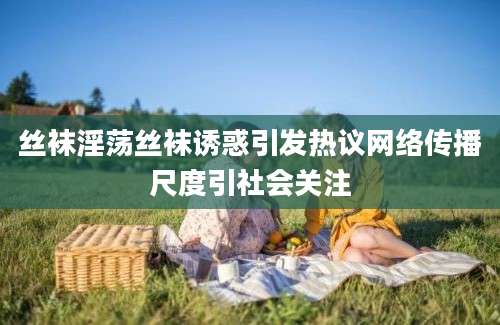 丝袜淫荡丝袜诱惑引发热议网络传播尺度引社会关注