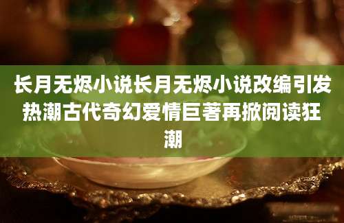 长月无烬小说长月无烬小说改编引发热潮古代奇幻爱情巨著再掀阅读狂潮