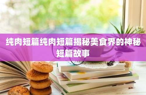 纯肉短篇纯肉短篇揭秘美食界的神秘短篇故事