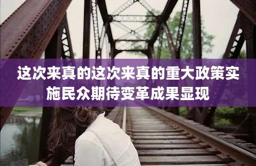 这次来真的这次来真的重大政策实施民众期待变革成果显现
