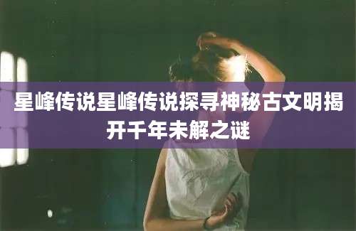 星峰传说星峰传说探寻神秘古文明揭开千年未解之谜