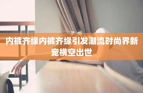 内裤齐缘内裤齐缘引发潮流时尚界新宠横空出世