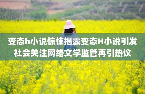 变态h小说惊悚揭露变态H小说引发社会关注网络文学监管再引热议