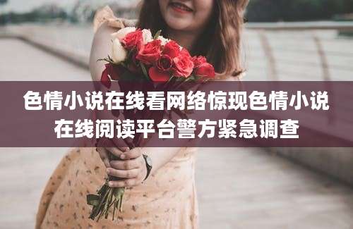 色情小说在线看网络惊现色情小说在线阅读平台警方紧急调查
