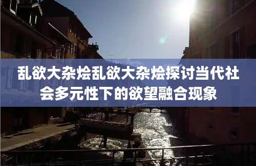 乱欲大杂烩乱欲大杂烩探讨当代社会多元性下的欲望融合现象