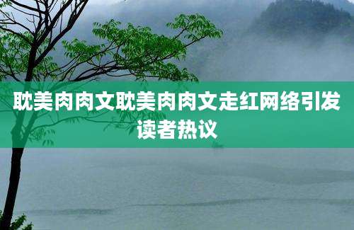 耽美肉肉文耽美肉肉文走红网络引发读者热议