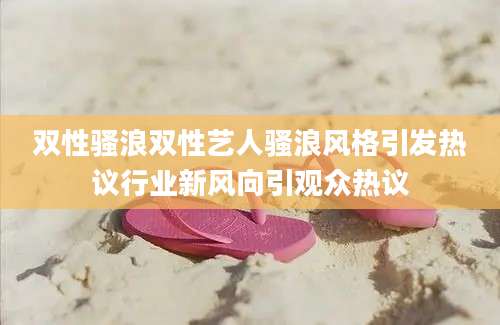 双性骚浪双性艺人骚浪风格引发热议行业新风向引观众热议