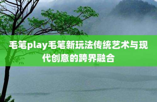 毛笔play毛笔新玩法传统艺术与现代创意的跨界融合