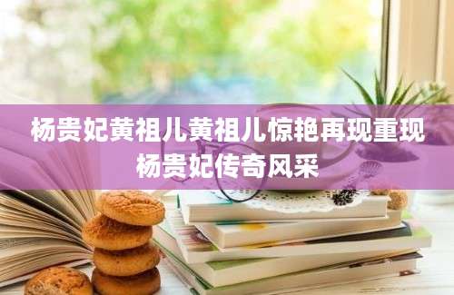 杨贵妃黄祖儿黄祖儿惊艳再现重现杨贵妃传奇风采
