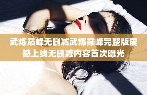 武炼巅峰无删减武炼巅峰完整版震撼上线无删减内容首次曝光