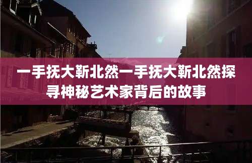 一手抚大靳北然一手抚大靳北然探寻神秘艺术家背后的故事