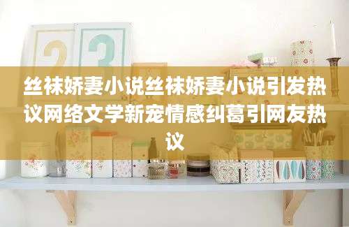 丝袜娇妻小说丝袜娇妻小说引发热议网络文学新宠情感纠葛引网友热议