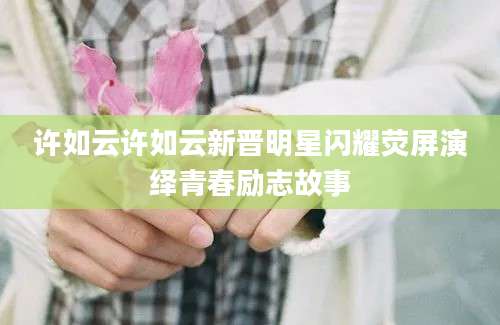 许如云许如云新晋明星闪耀荧屏演绎青春励志故事