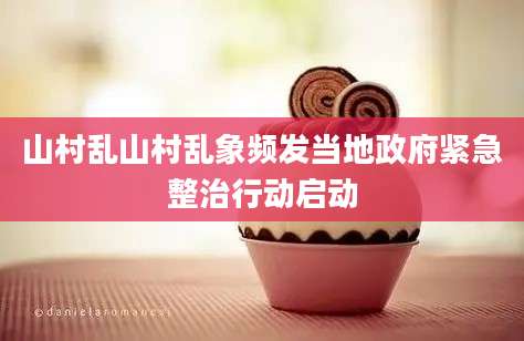 山村乱山村乱象频发当地政府紧急整治行动启动