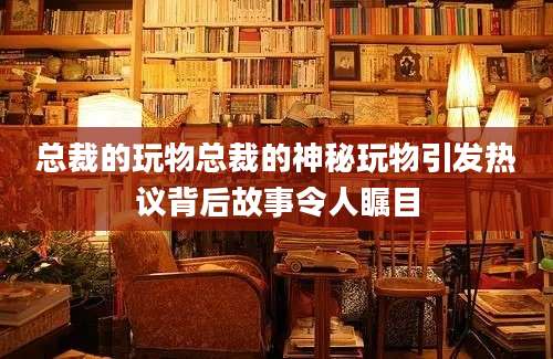 总裁的玩物总裁的神秘玩物引发热议背后故事令人瞩目