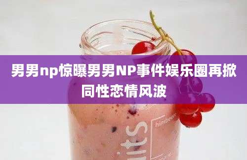 男男np惊曝男男NP事件娱乐圈再掀同性恋情风波