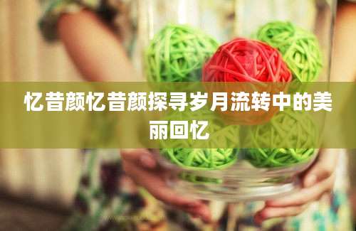 忆昔颜忆昔颜探寻岁月流转中的美丽回忆