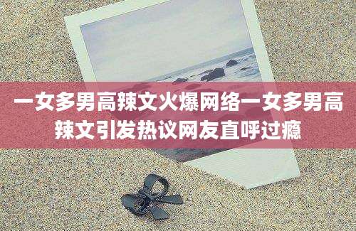 一女多男高辣文火爆网络一女多男高辣文引发热议网友直呼过瘾