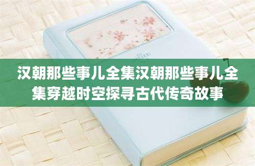 汉朝那些事儿全集汉朝那些事儿全集穿越时空探寻古代传奇故事