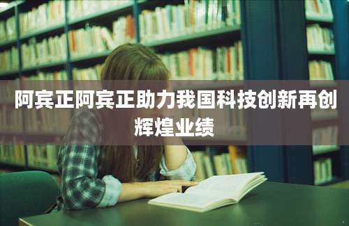 阿宾正阿宾正助力我国科技创新再创辉煌业绩