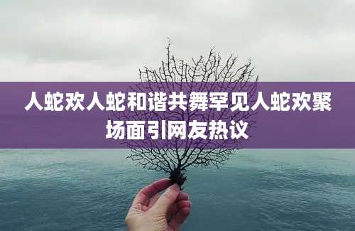 人蛇欢人蛇和谐共舞罕见人蛇欢聚场面引网友热议