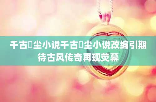 千古玦尘小说千古玦尘小说改编引期待古风传奇再现荧幕