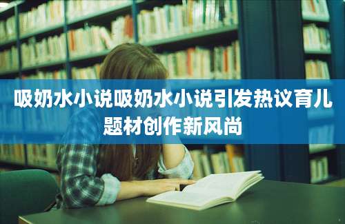 吸奶水小说吸奶水小说引发热议育儿题材创作新风尚