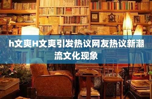 h文爽H文爽引发热议网友热议新潮流文化现象