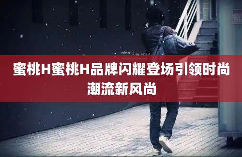 蜜桃H蜜桃H品牌闪耀登场引领时尚潮流新风尚