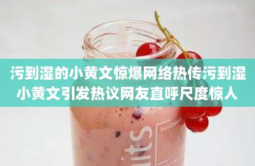 污到湿的小黄文惊爆网络热传污到湿小黄文引发热议网友直呼尺度惊人