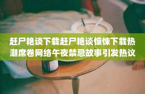 赶尸艳谈下载赶尸艳谈惊悚下载热潮席卷网络午夜禁忌故事引发热议