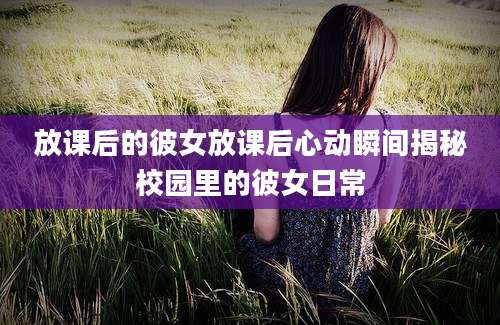 放课后的彼女放课后心动瞬间揭秘校园里的彼女日常