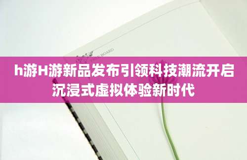 h游H游新品发布引领科技潮流开启沉浸式虚拟体验新时代