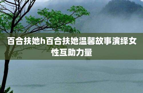 百合扶她h百合扶她温馨故事演绎女性互助力量