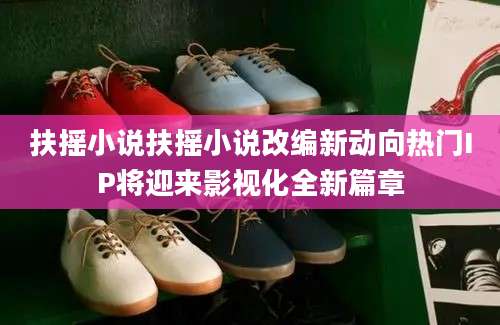 扶摇小说扶摇小说改编新动向热门IP将迎来影视化全新篇章
