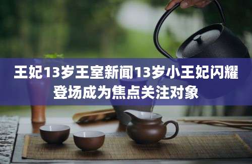 王妃13岁王室新闻13岁小王妃闪耀登场成为焦点关注对象