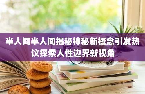 半人间半人间揭秘神秘新概念引发热议探索人性边界新视角