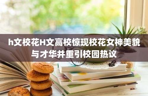h文校花H文高校惊现校花女神美貌与才华并重引校园热议