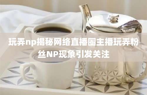 玩弄np揭秘网络直播圈主播玩弄粉丝NP现象引发关注