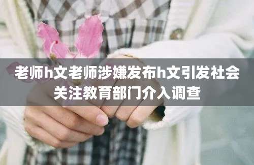 老师h文老师涉嫌发布h文引发社会关注教育部门介入调查