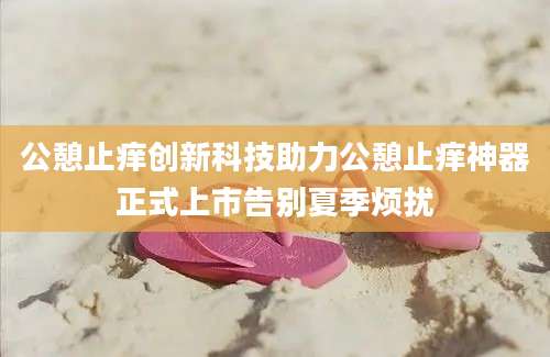 公憩止痒创新科技助力公憩止痒神器正式上市告别夏季烦扰