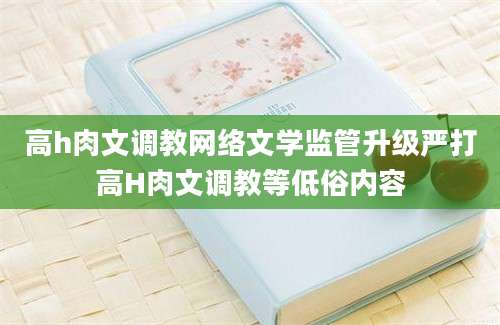高h肉文调教网络文学监管升级严打高H肉文调教等低俗内容
