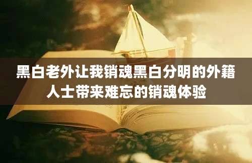 黑白老外让我销魂黑白分明的外籍人士带来难忘的销魂体验