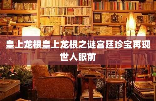 皇上龙根皇上龙根之谜宫廷珍宝再现世人眼前