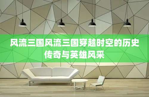风流三国风流三国穿越时空的历史传奇与英雄风采