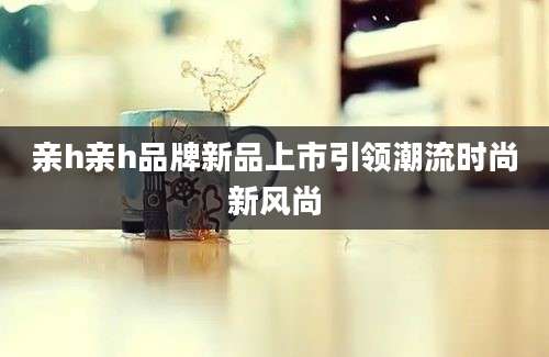 亲h亲h品牌新品上市引领潮流时尚新风尚